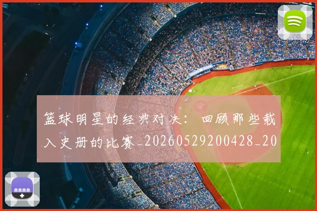 篮球明星的经典对决：回顾那些载入史册的比赛_20260529200428_20260610165948