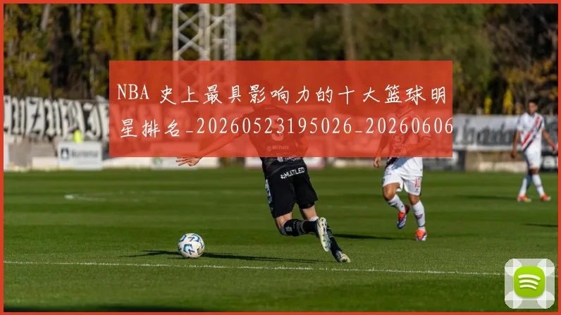 NBA 史上最具影响力的十大篮球明星排名_20260523195026_20260606165539