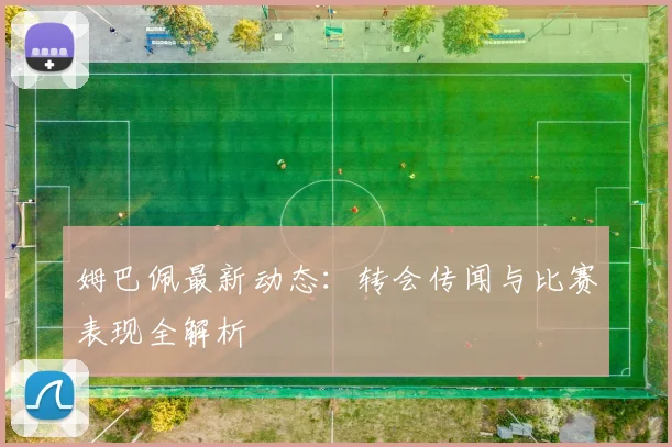姆巴佩最新动态：转会传闻与比赛表现全解析