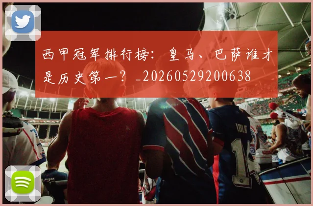 西甲冠军排行榜：皇马、巴萨谁才是历史第一？_20260529200638