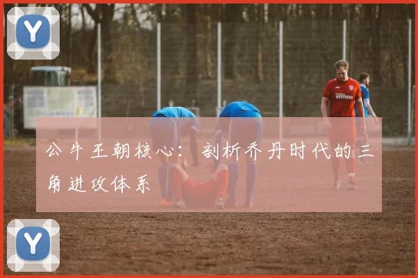 公牛王朝核心:剖析乔丹时代的三角进攻体系