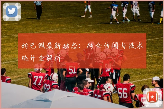 姆巴佩最新动态：转会传闻与技术统计全解析