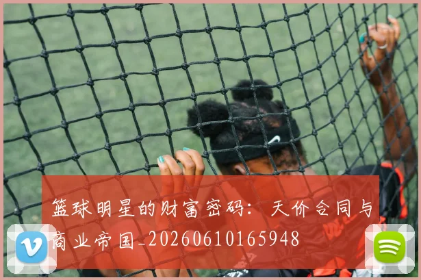 篮球明星的财富密码：天价合同与商业帝国_20260610165948