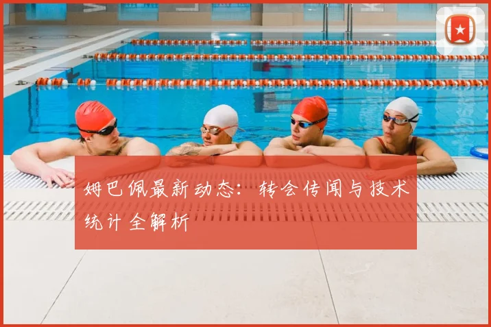 姆巴佩最新动态:转会传闻与技术统计全解析