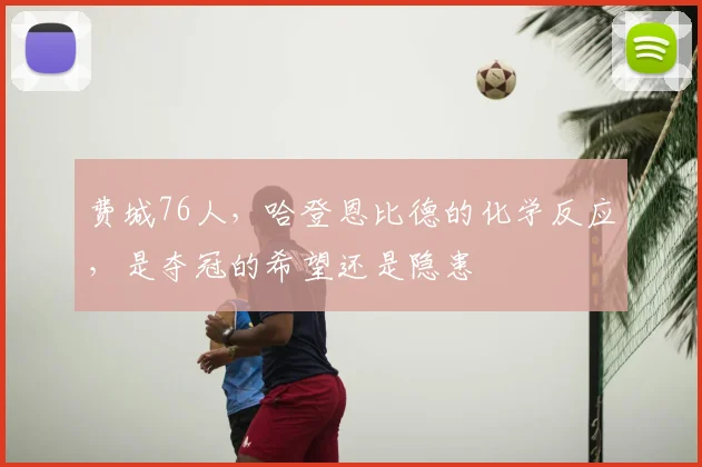 费城76人，哈登恩比德的化学反应，是夺冠的希望还是隐患