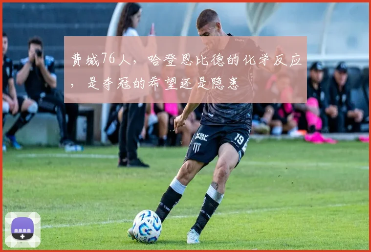 费城76人，哈登恩比德的化学反应，是夺冠的希望还是隐患
