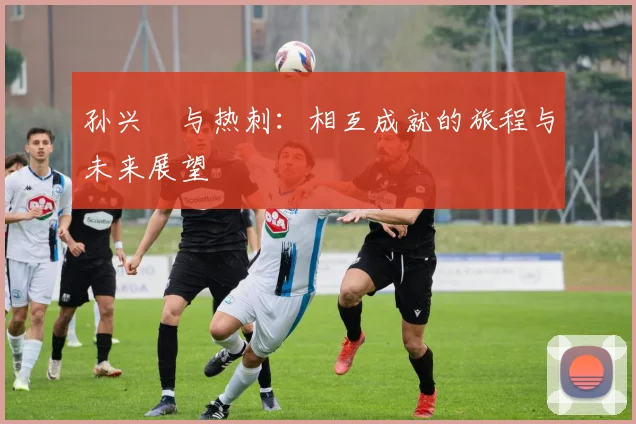 孙兴慜与热刺：相互成就的旅程与未来展望