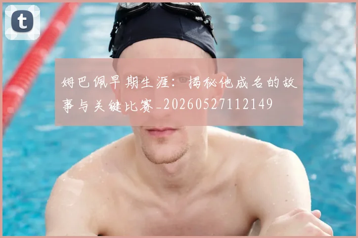 姆巴佩早期生涯：揭秘他成名的故事与关键比赛_20260527112149
