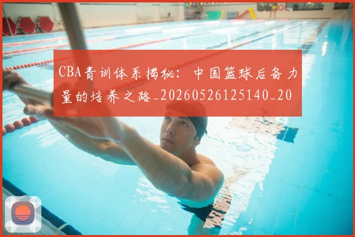 CBA青训体系揭秘:中国篮球后备力量的培养之路_20260526125140_20260606165320