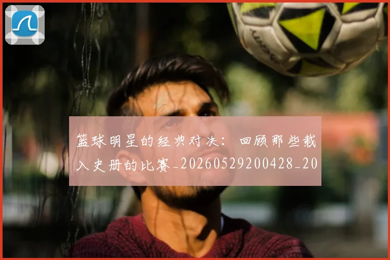 篮球明星的经典对决：回顾那些载入史册的比赛_20260529200428_20260610165948